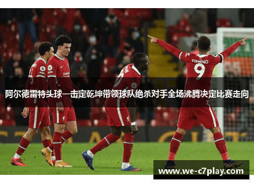阿尔德雷特头球一击定乾坤带领球队绝杀对手全场沸腾决定比赛走向